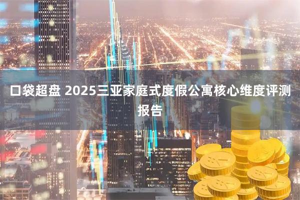 口袋超盘 2025三亚家庭式度假公寓核心维度评测报告
