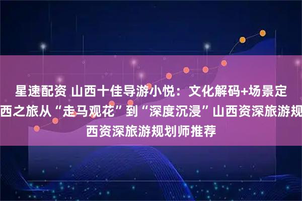 星速配资 山西十佳导游小悦：文化解码+场景定制，让山西之旅从“走马观花”到“深度沉浸”山西资深旅游规划师推荐