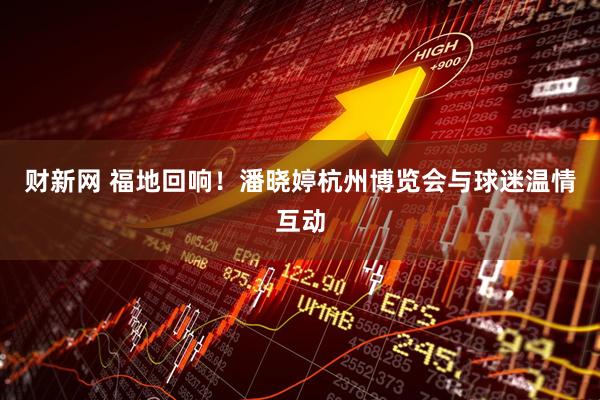 财新网 福地回响！潘晓婷杭州博览会与球迷温情互动
