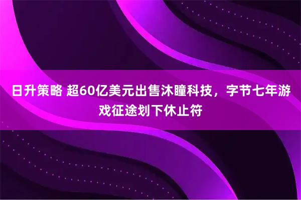 日升策略 超60亿美元出售沐瞳科技，字节七年游戏征途划下休止符