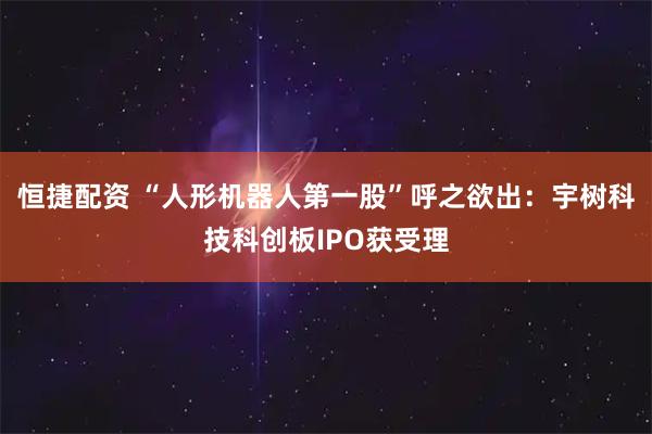 恒捷配资 “人形机器人第一股”呼之欲出:宇树科技科创板IPO获受理