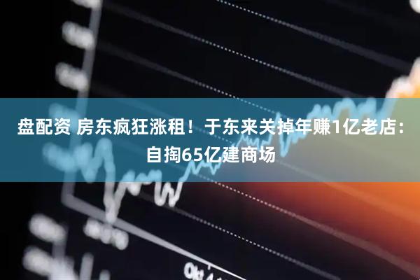盘配资 房东疯狂涨租！于东来关掉年赚1亿老店：自掏65亿建商场