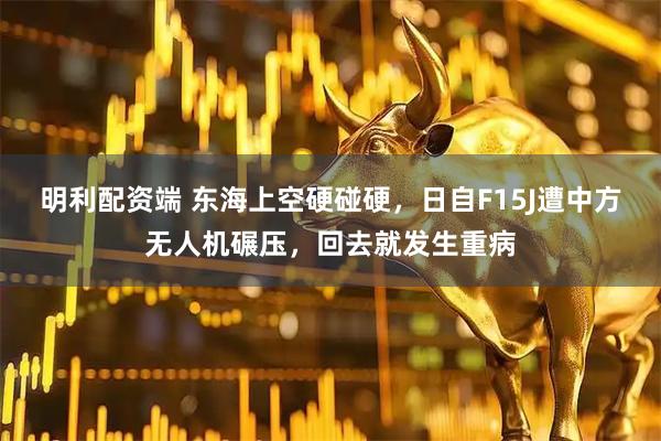 明利配资端 东海上空硬碰硬，日自F15J遭中方无人机碾压，回去就发生重病