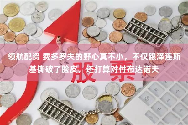 领航配资 费多罗夫的野心真不小,不仅跟泽连斯基撕破了脸皮,还打算对付布达诺夫